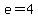 e=4