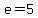 e=5