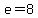 e=8