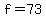 f=73
