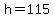 h=115