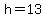 h=13