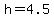 h=4.5