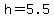 h=5.5