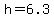 h=6.3
