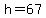 h=67