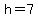 h=7
