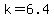 k=6.4