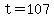 t=107