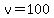 v=100