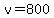 v=800