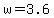 w=3.6