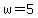 w=5