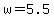 w=5.5