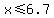 x%3C=6.7