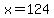 x=124