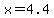 x=4.4+