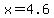 x=4.6