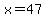 x=47