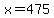 x=475