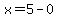 x=5-0