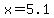 x=5.1
