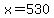 x=530