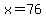 x=76