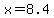 x=8.4