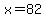 x=82