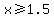 x%3E=1.5