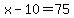 x-10=75