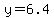 y=6.4
