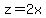 z=2x