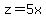 z=5x